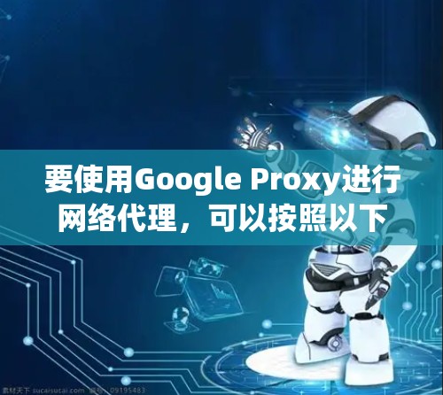 要使用Google Proxy进行网络代理,可以按照以下步骤操作 要使用Google Proxy进行网络代理,可以按照以下步骤操作