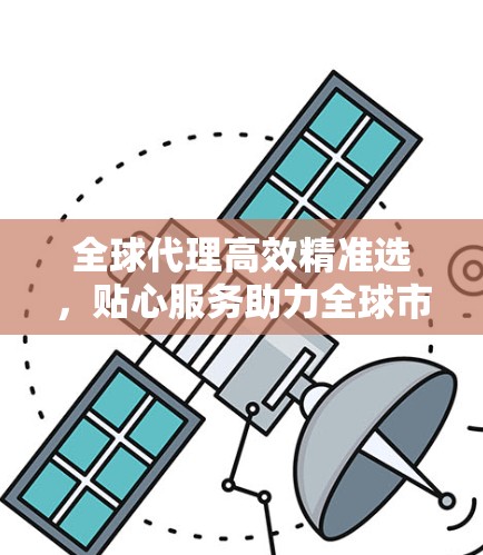 全球代理高效精准选，贴心服务助力全球市场