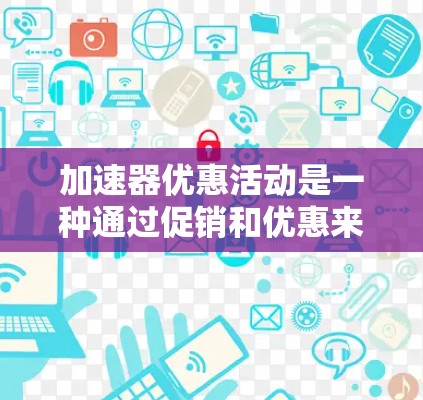 加速器优惠活动是一种通过促销和优惠来提升设备性能的方法，广泛应用于电脑、手机和游戏设备上。以下是对加速器优惠活动的详细总结