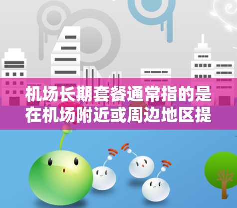 机场长期套餐通常指的是在机场附近或周边地区提供的一系列服务或套餐,通常包括以下内容 机场长期套餐通常指的是在机场附近或周边地区提供的一系列服务或套餐,通常包括以下内容
