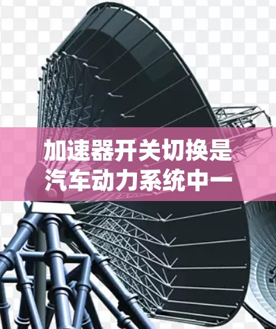 加速器开关切换是汽车动力系统中一个重要的控制方法，用于调整引擎和变速器之间的动力传递，以优化加速性能。以下是对加速器开关切换的详细分析和总结