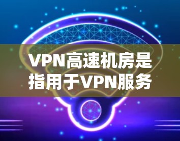 VPN高速机房是指用于VPN服务中的高速网络设备，用于处理高速网络连接，确保数据传输的实时性和稳定性。以下是关于VPN高速机房的一些关键点和信息