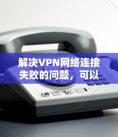 解决VPN网络连接失败的问题,可以从以下几个方面入手